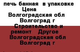 печь банная  в упаковке › Цена ­ 15 000 - Волгоградская обл., Волгоград г. Строительство и ремонт » Другое   . Волгоградская обл.,Волгоград г.